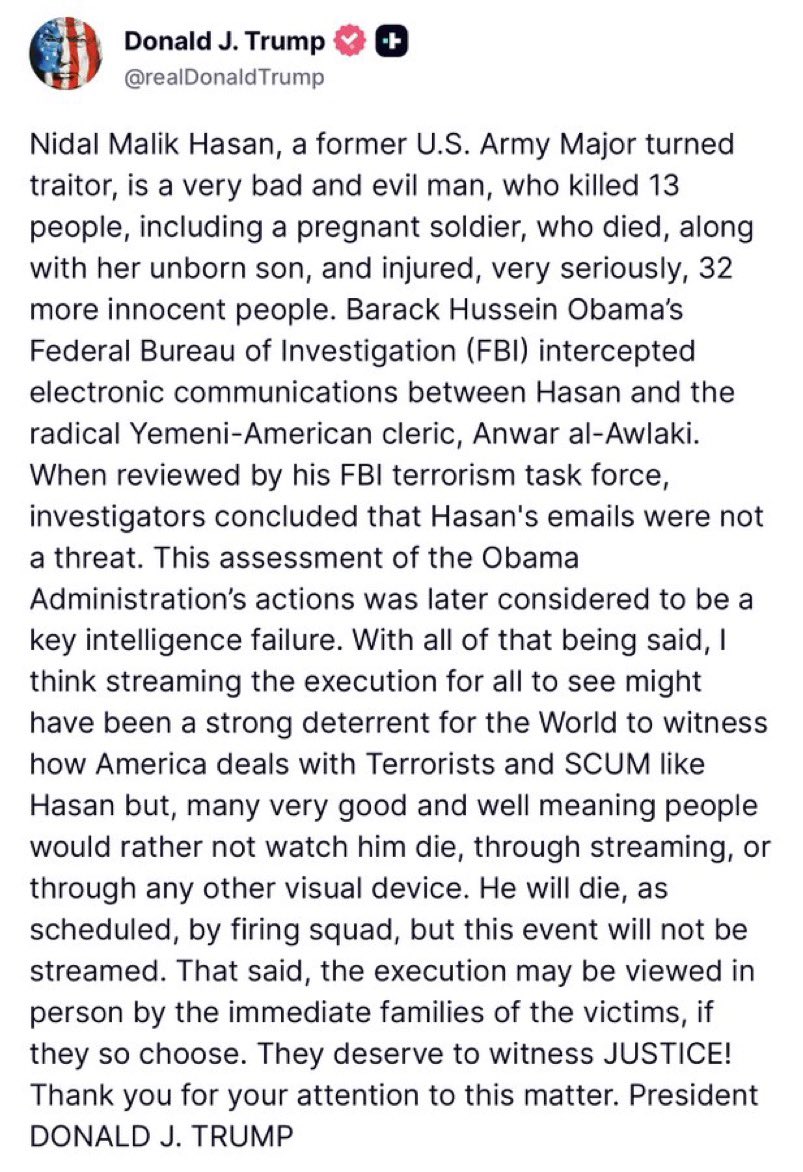 U.S. President Donald J. Trump has announced that the execution of former U.S. Army Major turned terrorist Nadal Hasan will not be televised, citing the likely unwillingness of good and well-meaning people to witness the execution by firing squad. The president stated that the execution will still proceed, and that the immediate families of the victims of the Fort Hood massacre will be able to view it in person.